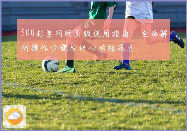 500彩票网网页版使用指南：全面解析操作步骤与核心功能亮点