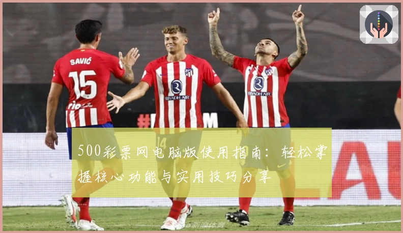500彩票网电脑版使用指南：轻松掌握核心功能与实用技巧分享
