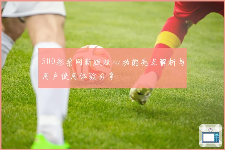 500彩票网新版核心功能亮点解析与用户使用体验分享
