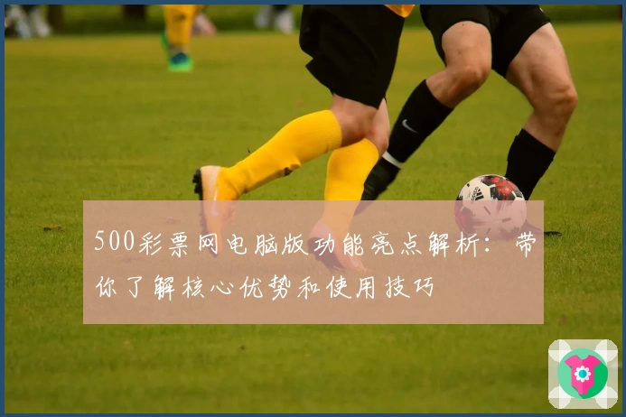 500彩票网电脑版功能亮点解析：带你了解核心优势和使用技巧
