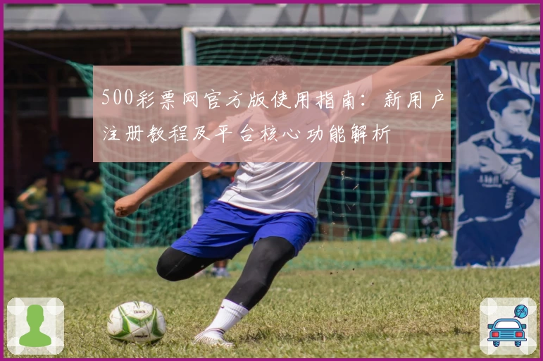 500彩票网官方版使用指南：新用户注册教程及平台核心功能解析