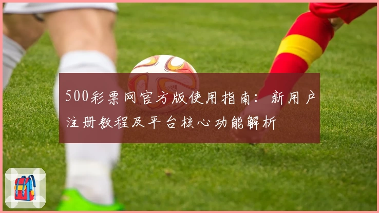 500彩票网官方版使用指南：新用户注册教程及平台核心功能解析